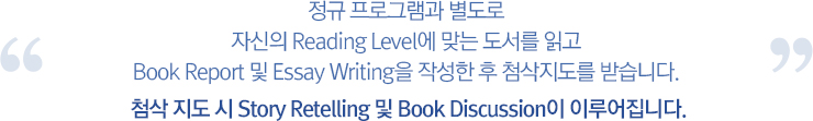 정규 프로그램과 별도로 자신의 Reading Level에 맞는 도서를 읽고 Book Report 및<br>Essay Writing을 작성한 후 첨삭지도를 받습니다. 첨삭 지도 시 Story Retelling 및 Book Discussion이 이루어집니다.