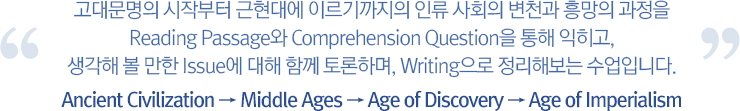 고대문명의 시작부터 근현대에 이르기까지의 인류 사회의 변천과 흥망의 과정을 Reading Passage와 Comprehension Question을 통해 익히고, 생각해 볼 만한 Issue에 대해 함께 토론하며, Writing으로 정리해보는 수업입니다.
		Ancient Civilization → Middle Ages → Age of Discovery → Age of Imperialism